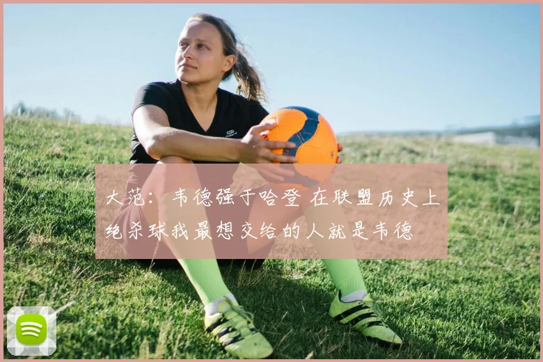 大范：韦德强于哈登 在联盟历史上绝杀球我最想交给的人就是韦德