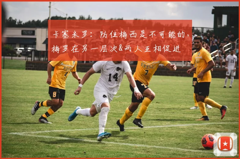 卡塞米罗：防住梅西是不可能的，梅罗在另一层次&两人互相促进