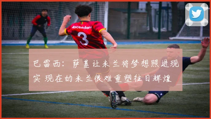 巴雷西：萨基让米兰将梦想照进现实 现在的米兰很难重塑往日辉煌