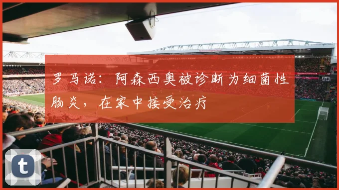 罗马诺：阿森西奥被诊断为细菌性肠炎，在家中接受治疗