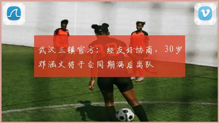 武汉三镇官方：经友好协商，30岁邓涵文将于合同期满后离队
