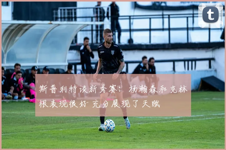 斯普利特谈新秀赛：杨瀚森和克林根表现很好 充分展现了天赋
