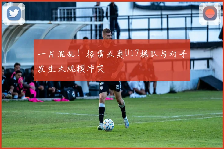 一片混乱！格雷米奥U17梯队与对手发生大规模冲突