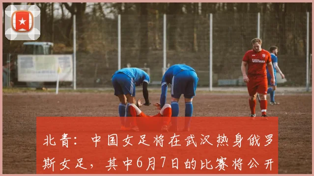 北青：中国女足将在武汉热身俄罗斯女足，其中6月7日的比赛将公开