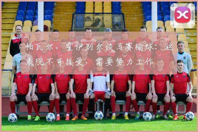 帕瓦尔、霍伊别尔谈马赛输球：这表现不可接受，需要努力工作