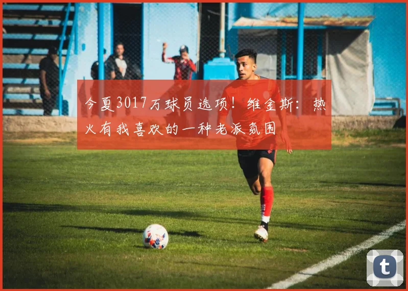 今夏3017万球员选项！维金斯：热火有我喜欢的一种老派氛围