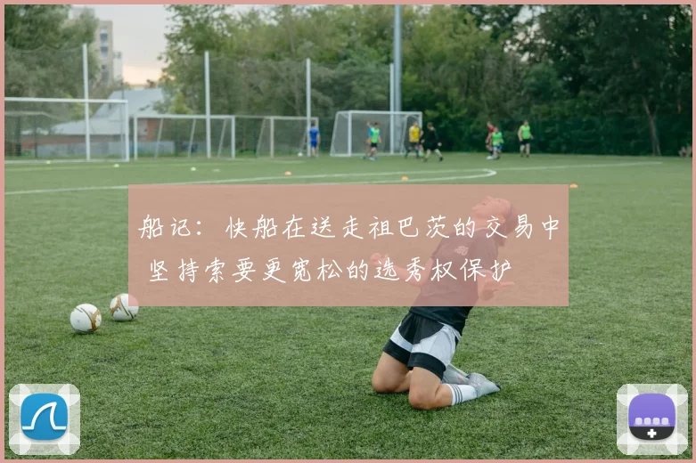 船记：快船在送走祖巴茨的交易中 坚持索要更宽松的选秀权保护