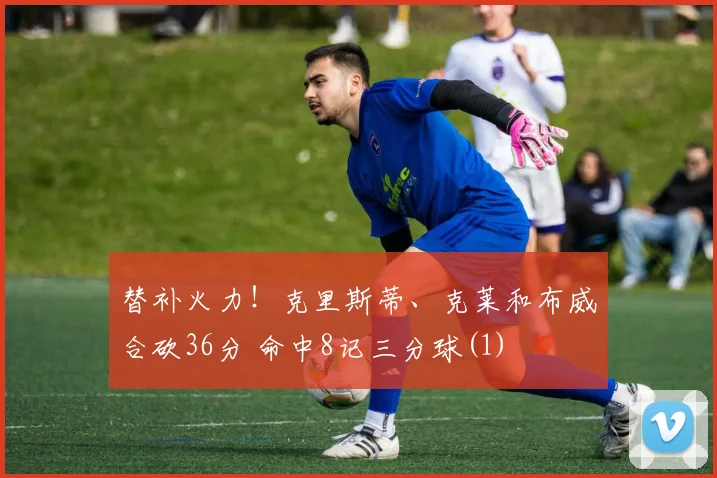 替补火力！克里斯蒂、克莱和布威合砍36分 命中8记三分球(1)