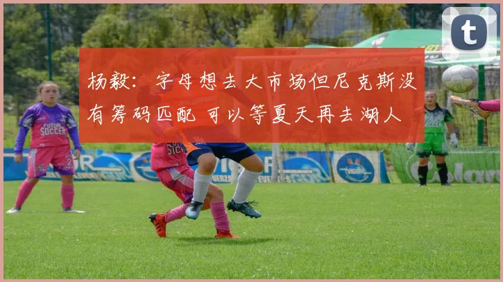 杨毅：字母想去大市场但尼克斯没有筹码匹配 可以等夏天再去湖人