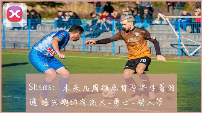 Shams：未来几周雄鹿将与字母哥沟通 感兴趣的有热火_勇士_湖人等