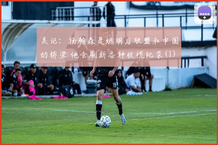美记：杨瀚森是姚明后联盟和中国的桥梁 他会刷新各种收视纪录(1)