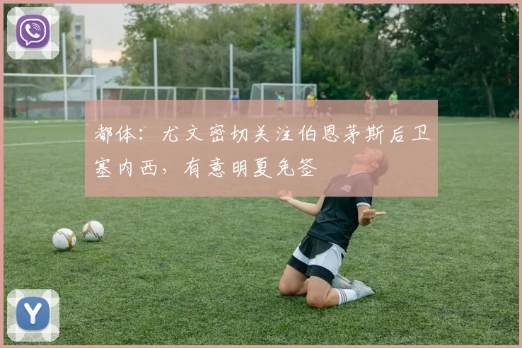 都体：尤文密切关注伯恩茅斯后卫塞内西，有意明夏免签