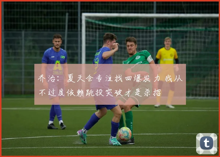 乔治：夏天会专注找回爆发力 我从不过度依赖跳投突破才是杀招